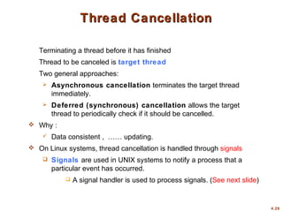 4.26
Thread Cancellation
Thread Cancellation
Terminating a thread before it has finished
Thread to be canceled is target thread
Two general approaches:
 Asynchronous cancellation terminates the target thread
immediately.
 Deferred (synchronous) cancellation allows the target
thread to periodically check if it should be cancelled.
 Why :
 Data consistent , …… updating.
 On Linux systems, thread cancellation is handled through signals
 Signals are used in UNIX systems to notify a process that a
particular event has occurred.
 A signal handler is used to process signals. (See next slide)
 
