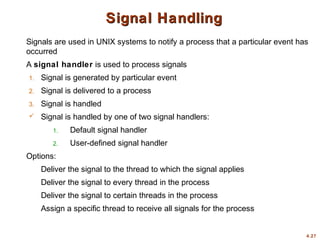 4.27
Signal Handling
Signal Handling
Signals are used in UNIX systems to notify a process that a particular event has
occurred
A signal handler is used to process signals
1. Signal is generated by particular event
2. Signal is delivered to a process
3. Signal is handled
 Signal is handled by one of two signal handlers:
1. Default signal handler
2. User-defined signal handler
Options:
Deliver the signal to the thread to which the signal applies
Deliver the signal to every thread in the process
Deliver the signal to certain threads in the process
Assign a specific thread to receive all signals for the process
 