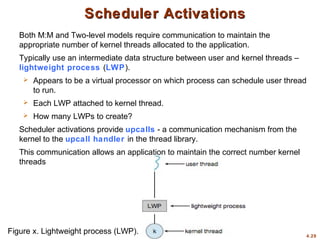 4.29
Scheduler Activations
Scheduler Activations
Both M:M and Two-level models require communication to maintain the
appropriate number of kernel threads allocated to the application.
Typically use an intermediate data structure between user and kernel threads –
lightweight process (LWP).
 Appears to be a virtual processor on which process can schedule user thread
to run.
 Each LWP attached to kernel thread.
 How many LWPs to create?
Scheduler activations provide upcalls - a communication mechanism from the
kernel to the upcall handler in the thread library.
This communication allows an application to maintain the correct number kernel
threads
Figure x. Lightweight process (LWP).
 