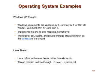 4.30
Operating System Examples
Operating System Examples
Windows XP Threads:
 Windows implements the Windows API – primary API for Win 98,
Win NT, Win 2000, Win XP, and Win 7.
 Implements the one-to-one mapping, kernel-level
 The register set, stacks, and private storage area are known as
the context of the thread
Linux Thread:
 Linux refers to them as tasks rather than threads.
 Thread creation is done through clone() system call.
 