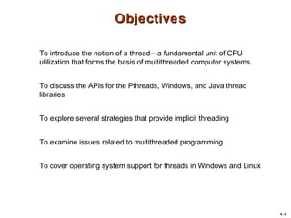 4.4
Objectives
Objectives
To introduce the notion of a thread—a fundamental unit of CPU
utilization that forms the basis of multithreaded computer systems.
To discuss the APIs for the Pthreads, Windows, and Java thread
libraries
To explore several strategies that provide implicit threading
To examine issues related to multithreaded programming
To cover operating system support for threads in Windows and Linux
 