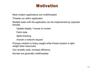 4.5
Motivation
Motivation
Most modern applications are multithreaded
Threads run within application
Multiple tasks with the application can be implemented by separate
threads
Update display / mouse on screen
Fetch data
Spell checking
Answer a network request
Process creation is heavy-weight while thread creation is light-
weight (less resources)
Can simplify code, increase efficiency
Kernels are generally multithreaded
 
