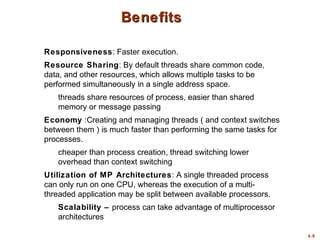 4.9
Benefits
Benefits
Responsiveness: Faster execution.
Resource Sharing: By default threads share common code,
data, and other resources, which allows multiple tasks to be
performed simultaneously in a single address space.
threads share resources of process, easier than shared
memory or message passing
Economy :Creating and managing threads ( and context switches
between them ) is much faster than performing the same tasks for
processes.
cheaper than process creation, thread switching lower
overhead than context switching
Utilization of MP Architectures: A single threaded process
can only run on one CPU, whereas the execution of a multi-
threaded application may be split between available processors.
Scalability – process can take advantage of multiprocessor
architectures
 