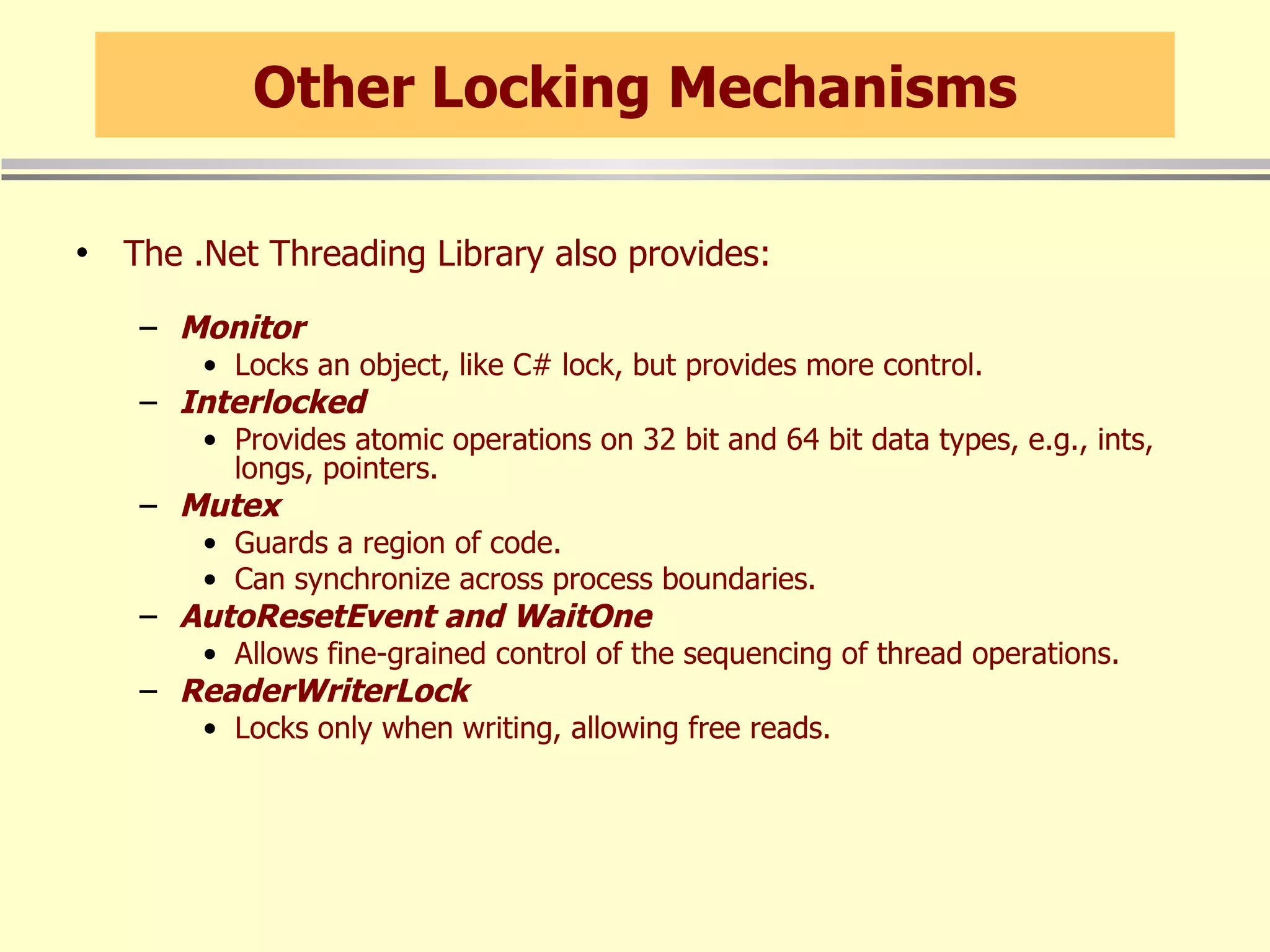 Other Locking Mechanisms The .Net Threading Library also provides: Monitor Locks an object, like C# lock, but provides more control. Interlocked Provides atomic operations on 32 bit and 64 bit data types, e.g., ints, longs, pointers. Mutex Guards a region of code. Can synchronize across process boundaries. AutoResetEvent and WaitOne Allows fine-grained control of the sequencing of thread operations. ReaderWriterLock Locks only when writing, allowing free reads. 