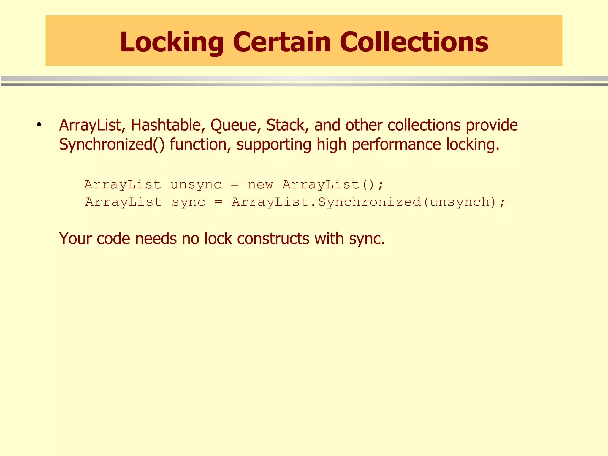 Locking Certain Collections ArrayList, Hashtable, Queue, Stack, and other collections provide Synchronized() function, supporting high performance locking.   ArrayList unsync = new ArrayList();   ArrayList sync = ArrayList.Synchronized(unsynch); Your code needs no lock constructs with sync. 