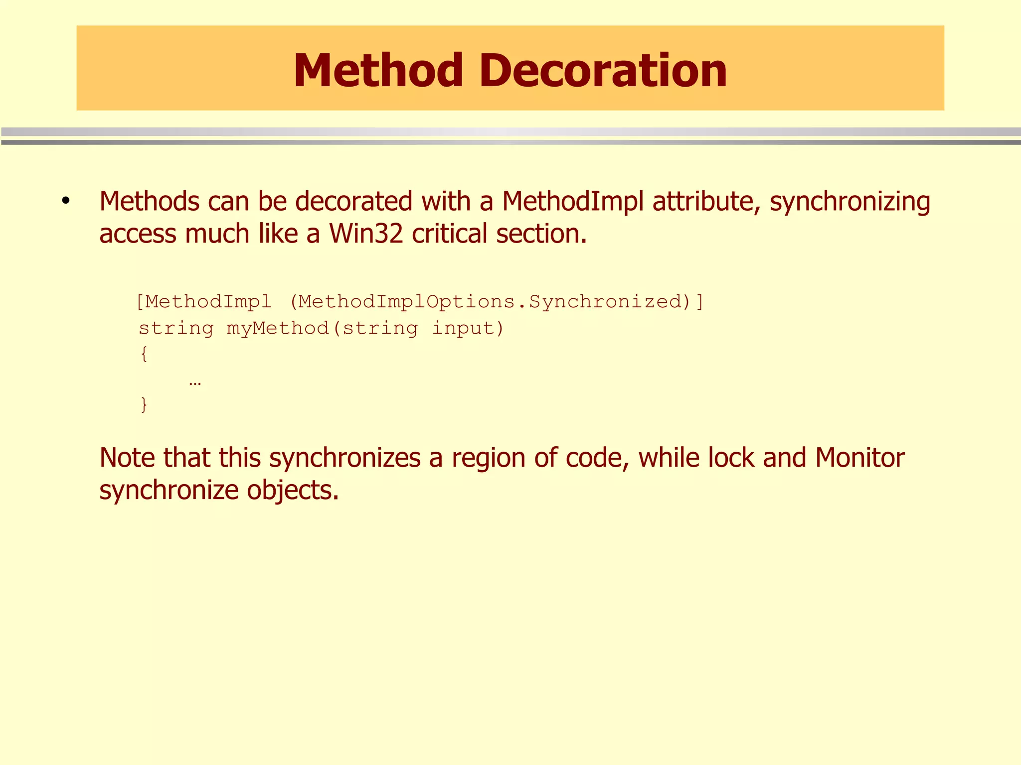 Method Decoration Methods can be decorated with a MethodImpl attribute, synchronizing access much like a Win32 critical section.   [MethodImpl (MethodImplOptions.Synchronized)]   string myMethod(string input)   {   …    } Note that this synchronizes a region of code, while lock and Monitor synchronize objects. 