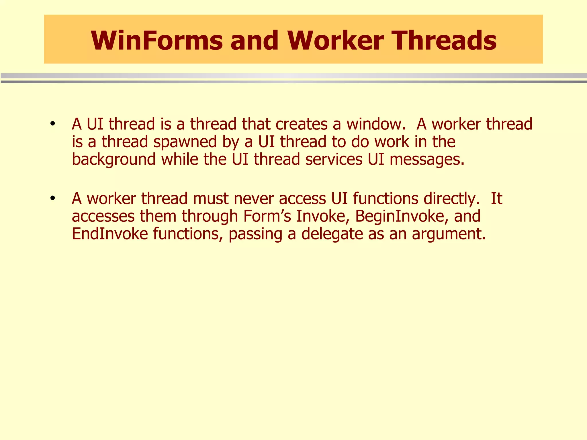 WinForms and Worker Threads A UI thread is a thread that creates a window.  A worker thread is a thread spawned by a UI thread to do work in the background while the UI thread services UI messages. A worker thread must never access UI functions directly.  It accesses them through Form’s Invoke, BeginInvoke, and EndInvoke functions, passing a delegate as an argument. 