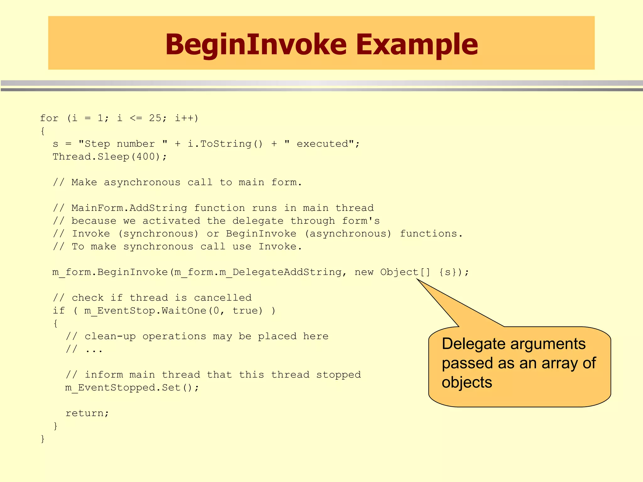 BeginInvoke Example for (i = 1; i <= 25; i++) { s = &quot;Step number &quot; + i.ToString() + &quot; executed&quot;; Thread.Sleep(400); // Make asynchronous call to main form. // MainForm.AddString function runs in main thread // because we activated the delegate through form's // Invoke (synchronous) or BeginInvoke (asynchronous) functions. // To make synchronous call use Invoke. m_form.BeginInvoke(m_form.m_DelegateAddString, new Object[] {s}); // check if thread is cancelled if ( m_EventStop.WaitOne(0, true) ) { // clean-up operations may be placed here // ... // inform main thread that this thread stopped m_EventStopped.Set(); return; } } Delegate arguments passed as an array of objects 