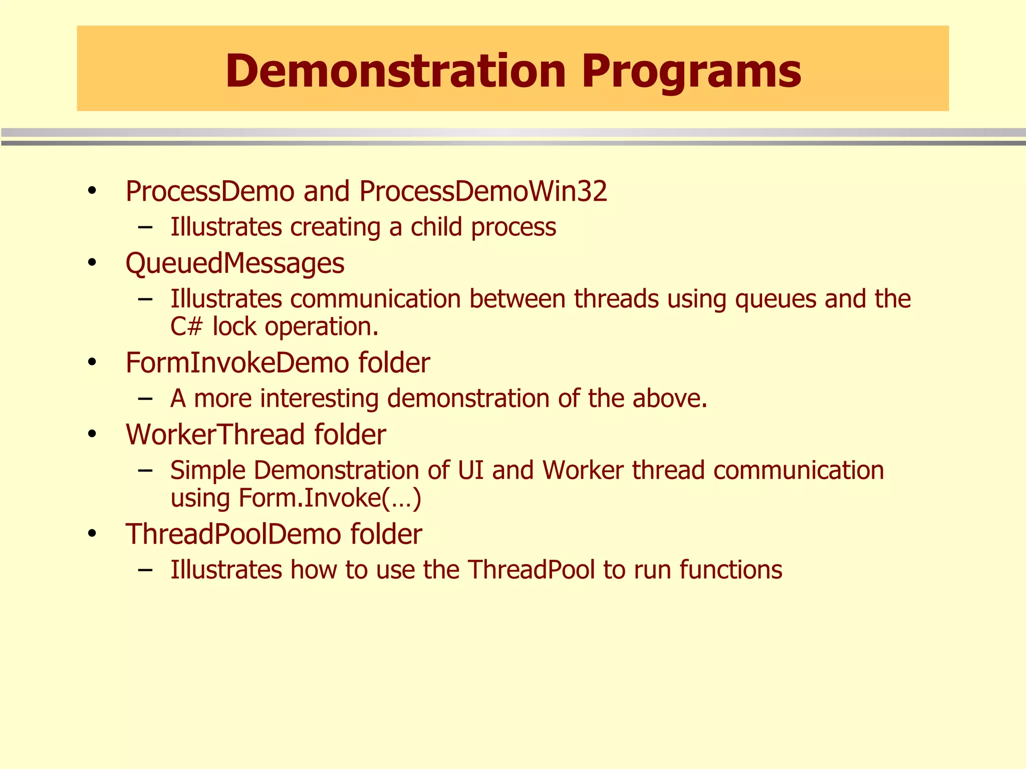 Demonstration Programs ProcessDemo and ProcessDemoWin32 Illustrates creating a child process QueuedMessages Illustrates communication between threads using queues and the C# lock operation. FormInvokeDemo folder A more interesting demonstration of the above. WorkerThread folder Simple Demonstration of UI and Worker thread communication using Form.Invoke(…) ThreadPoolDemo folder Illustrates how to use the ThreadPool to run functions 