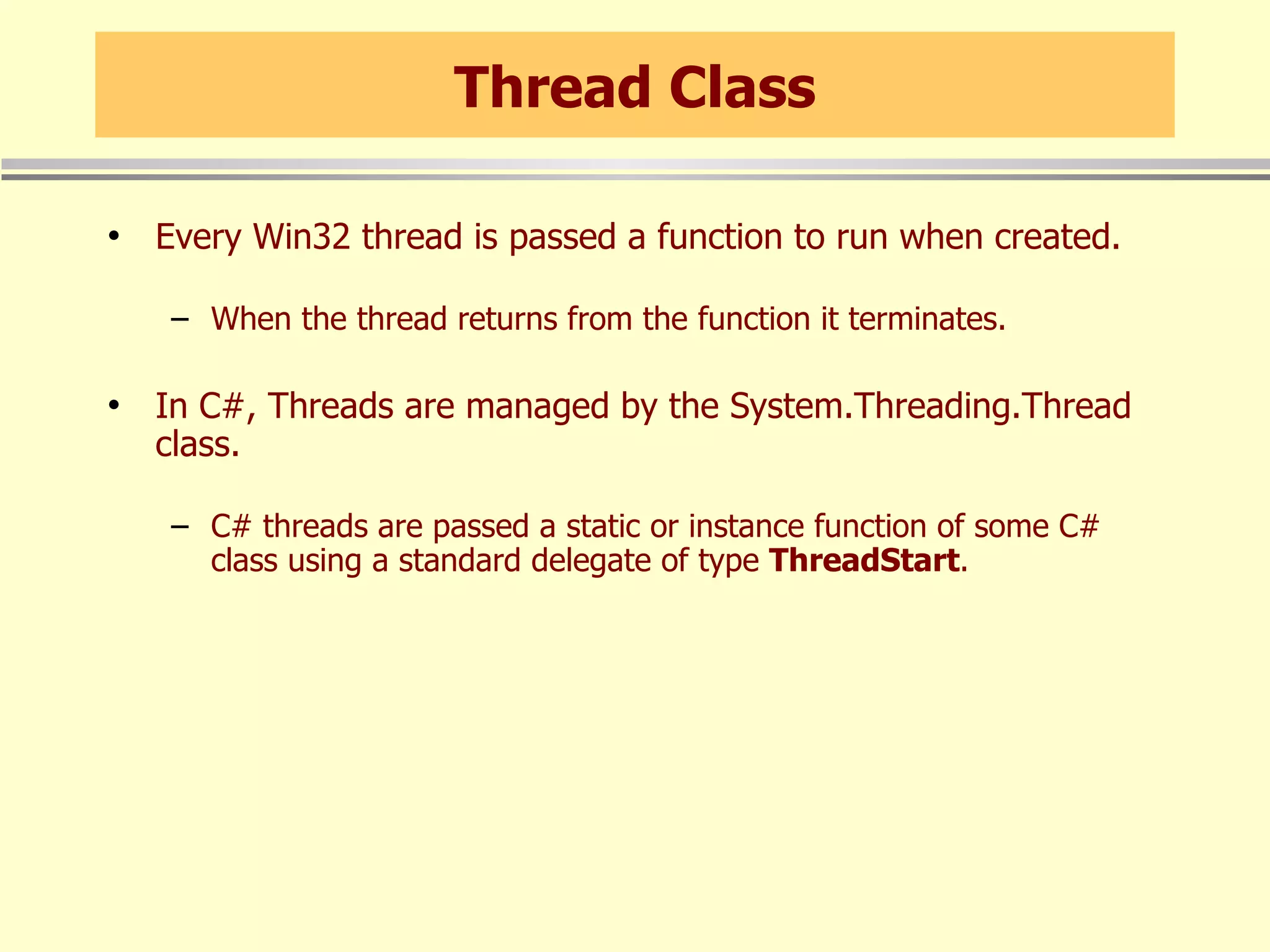 Thread Class Every Win32 thread is passed a function to run when created. When the thread returns from the function it terminates. In C#, Threads are managed by the System.Threading.Thread class. C# threads are passed a static or instance function of some C# class using a standard delegate of type  ThreadStart . 
