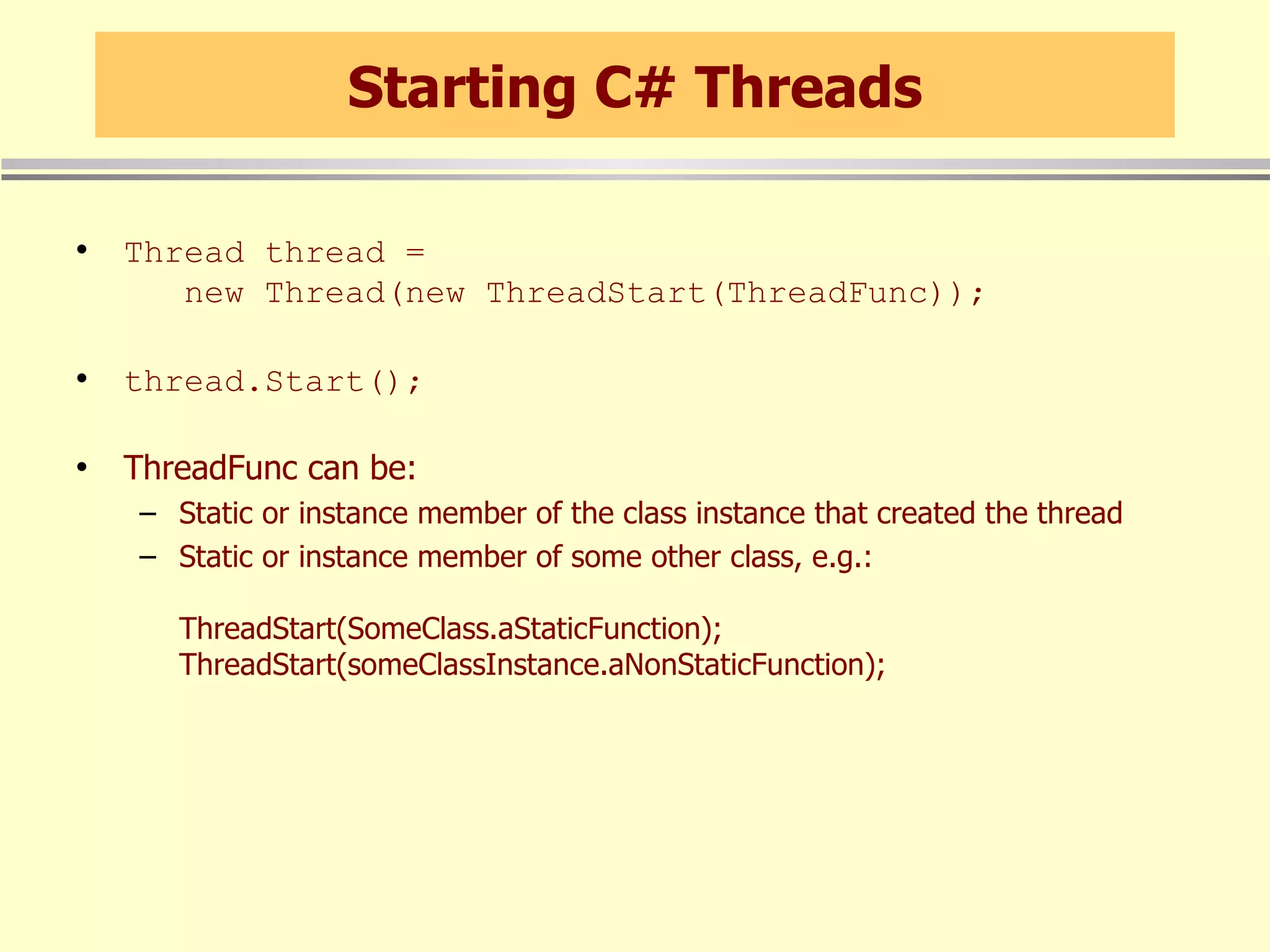 Starting C# Threads Thread thread =    new Thread(new ThreadStart(ThreadFunc)); thread.Start(); ThreadFunc can be: Static or instance member of the class instance that created the thread Static or instance member of some other class, e.g.: ThreadStart(SomeClass.aStaticFunction); ThreadStart(someClassInstance.aNonStaticFunction); 