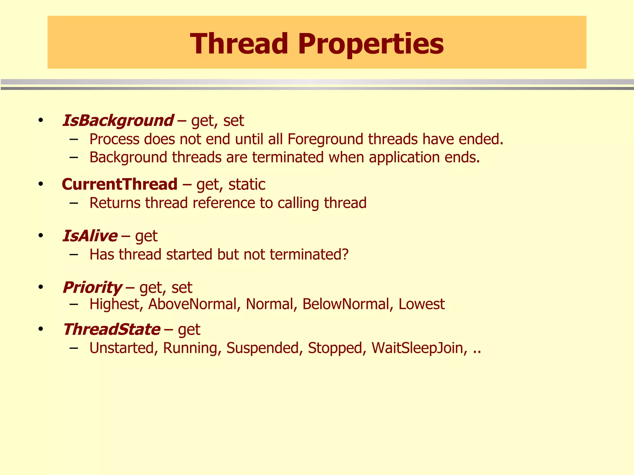 Thread Properties IsBackground  – get, set Process does not end until all Foreground threads have ended. Background threads are terminated when application ends. CurrentThread  – get, static Returns thread reference to calling thread IsAlive  – get Has thread started but not terminated? Priority  – get, set Highest, AboveNormal, Normal, BelowNormal, Lowest ThreadState  – get Unstarted, Running, Suspended, Stopped, WaitSleepJoin, .. 