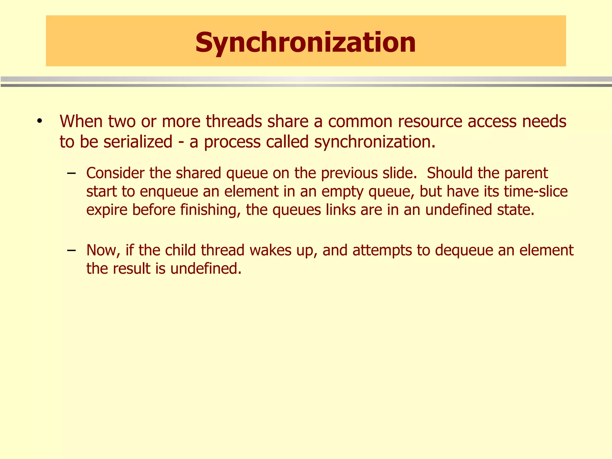 Synchronization When two or more threads share a common resource access needs to be serialized - a process called synchronization. Consider the shared queue on the previous slide.  Should the parent start to enqueue an element in an empty queue, but have its time-slice expire before finishing, the queues links are in an undefined state. Now, if the child thread wakes up, and attempts to dequeue an element the result is undefined. 