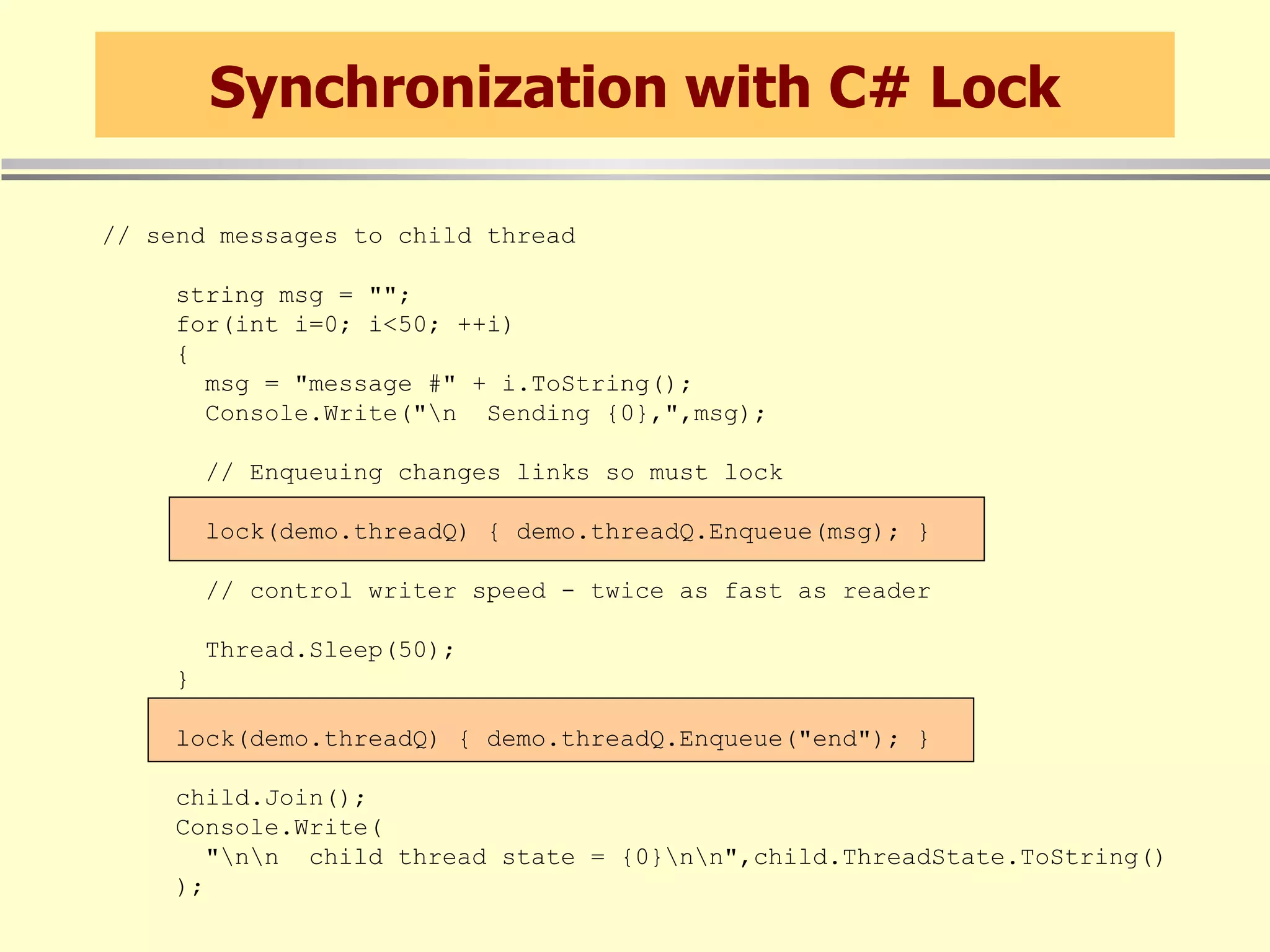 Synchronization with C# Lock // send messages to child thread string msg = &quot;&quot;; for(int i=0; i<50; ++i) { msg = &quot;message #&quot; + i.ToString(); Console.Write(&quot;\n  Sending {0},&quot;,msg); // Enqueuing changes links so must lock lock(demo.threadQ) { demo.threadQ.Enqueue(msg); } // control writer speed - twice as fast as reader Thread.Sleep(50); } lock(demo.threadQ) { demo.threadQ.Enqueue(&quot;end&quot;); } child.Join(); Console.Write( &quot;\n\n  child thread state = {0}\n\n&quot;,child.ThreadState.ToString() ); 