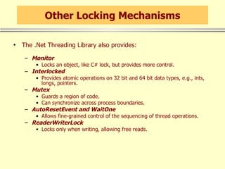 Other Locking Mechanisms The .Net Threading Library also provides: Monitor Locks an object, like C# lock, but provides more control. Interlocked Provides atomic operations on 32 bit and 64 bit data types, e.g., ints, longs, pointers. Mutex Guards a region of code. Can synchronize across process boundaries. AutoResetEvent and WaitOne Allows fine-grained control of the sequencing of thread operations. ReaderWriterLock Locks only when writing, allowing free reads. 