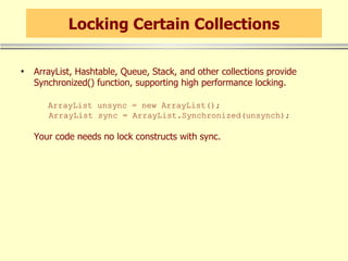 Locking Certain Collections ArrayList, Hashtable, Queue, Stack, and other collections provide Synchronized() function, supporting high performance locking.   ArrayList unsync = new ArrayList();   ArrayList sync = ArrayList.Synchronized(unsynch); Your code needs no lock constructs with sync. 
