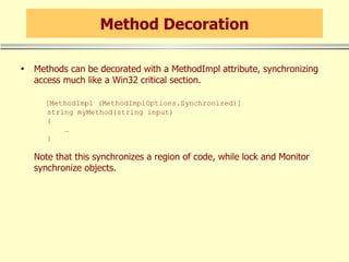 Method Decoration Methods can be decorated with a MethodImpl attribute, synchronizing access much like a Win32 critical section.   [MethodImpl (MethodImplOptions.Synchronized)]   string myMethod(string input)   {   …    } Note that this synchronizes a region of code, while lock and Monitor synchronize objects. 