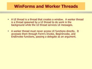 WinForms and Worker Threads A UI thread is a thread that creates a window.  A worker thread is a thread spawned by a UI thread to do work in the background while the UI thread services UI messages. A worker thread must never access UI functions directly.  It accesses them through Form’s Invoke, BeginInvoke, and EndInvoke functions, passing a delegate as an argument. 