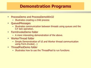 Demonstration Programs ProcessDemo and ProcessDemoWin32 Illustrates creating a child process QueuedMessages Illustrates communication between threads using queues and the C# lock operation. FormInvokeDemo folder A more interesting demonstration of the above. WorkerThread folder Simple Demonstration of UI and Worker thread communication using Form.Invoke(…) ThreadPoolDemo folder Illustrates how to use the ThreadPool to run functions 