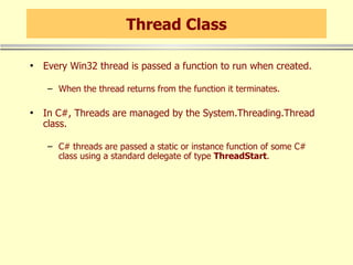 Thread Class Every Win32 thread is passed a function to run when created. When the thread returns from the function it terminates. In C#, Threads are managed by the System.Threading.Thread class. C# threads are passed a static or instance function of some C# class using a standard delegate of type  ThreadStart . 