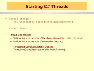 Starting C# Threads Thread thread =    new Thread(new ThreadStart(ThreadFunc)); thread.Start(); ThreadFunc can be: Static or instance member of the class instance that created the thread Static or instance member of some other class, e.g.: ThreadStart(SomeClass.aStaticFunction); ThreadStart(someClassInstance.aNonStaticFunction); 