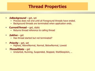 Thread Properties IsBackground  – get, set Process does not end until all Foreground threads have ended. Background threads are terminated when application ends. CurrentThread  – get, static Returns thread reference to calling thread IsAlive  – get Has thread started but not terminated? Priority  – get, set Highest, AboveNormal, Normal, BelowNormal, Lowest ThreadState  – get Unstarted, Running, Suspended, Stopped, WaitSleepJoin, .. 