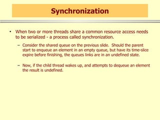 Synchronization When two or more threads share a common resource access needs to be serialized - a process called synchronization. Consider the shared queue on the previous slide.  Should the parent start to enqueue an element in an empty queue, but have its time-slice expire before finishing, the queues links are in an undefined state. Now, if the child thread wakes up, and attempts to dequeue an element the result is undefined. 