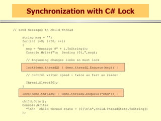 Synchronization with C# Lock // send messages to child thread string msg = &quot;&quot;; for(int i=0; i<50; ++i) { msg = &quot;message #&quot; + i.ToString(); Console.Write(&quot;\n  Sending {0},&quot;,msg); // Enqueuing changes links so must lock lock(demo.threadQ) { demo.threadQ.Enqueue(msg); } // control writer speed - twice as fast as reader Thread.Sleep(50); } lock(demo.threadQ) { demo.threadQ.Enqueue(&quot;end&quot;); } child.Join(); Console.Write( &quot;\n\n  child thread state = {0}\n\n&quot;,child.ThreadState.ToString() ); 