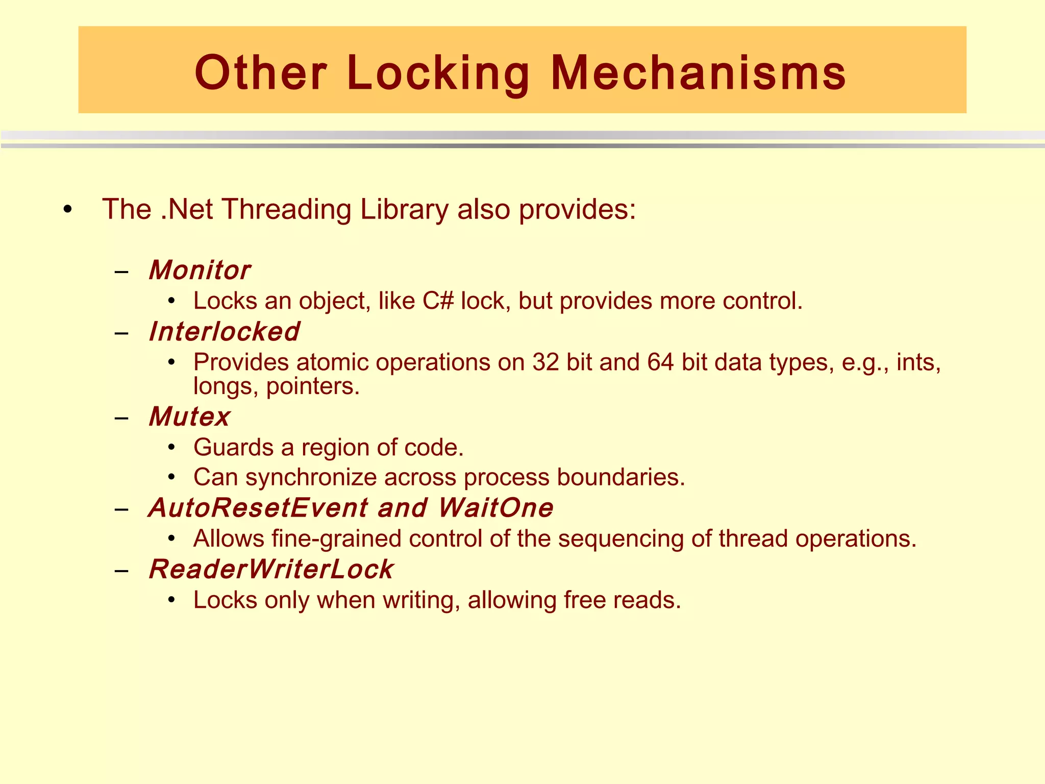 Other Locking Mechanisms

•   The .Net Threading Library also provides:

     – Monitor
         • Locks an object, like C# lock, but provides more control.
     – Interlocked
         • Provides atomic operations on 32 bit and 64 bit data types, e.g., ints,
           longs, pointers.
     – Mutex
         • Guards a region of code.
         • Can synchronize across process boundaries.
     – AutoResetEvent and WaitOne
         • Allows fine-grained control of the sequencing of thread operations.
     – ReaderWriterLock
         • Locks only when writing, allowing free reads.
 