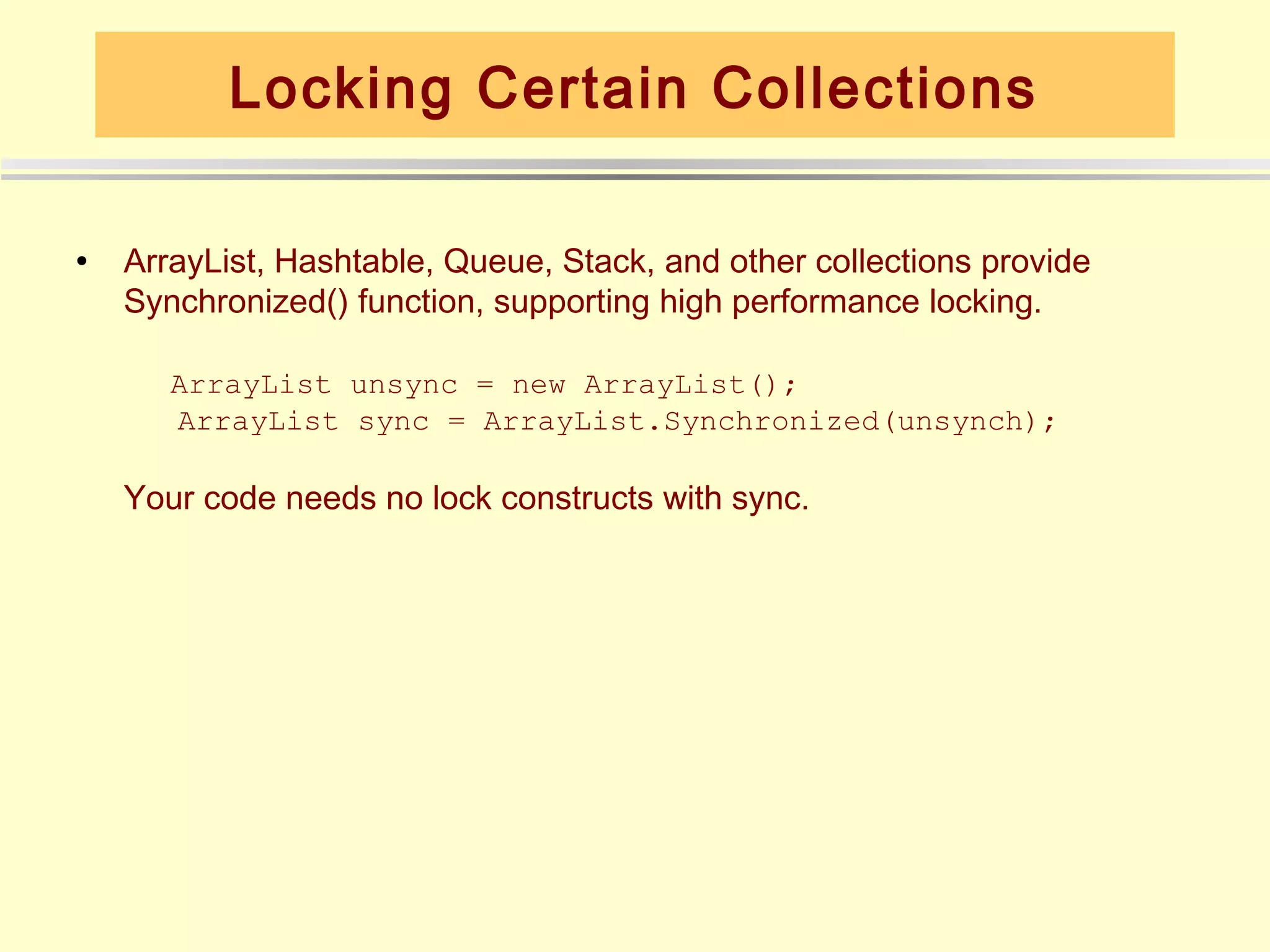 Locking Certain Collections

•   ArrayList, Hashtable, Queue, Stack, and other collections provide
    Synchronized() function, supporting high performance locking.

       ArrayList unsync = new ArrayList();
       ArrayList sync = ArrayList.Synchronized(unsynch);

    Your code needs no lock constructs with sync.
 