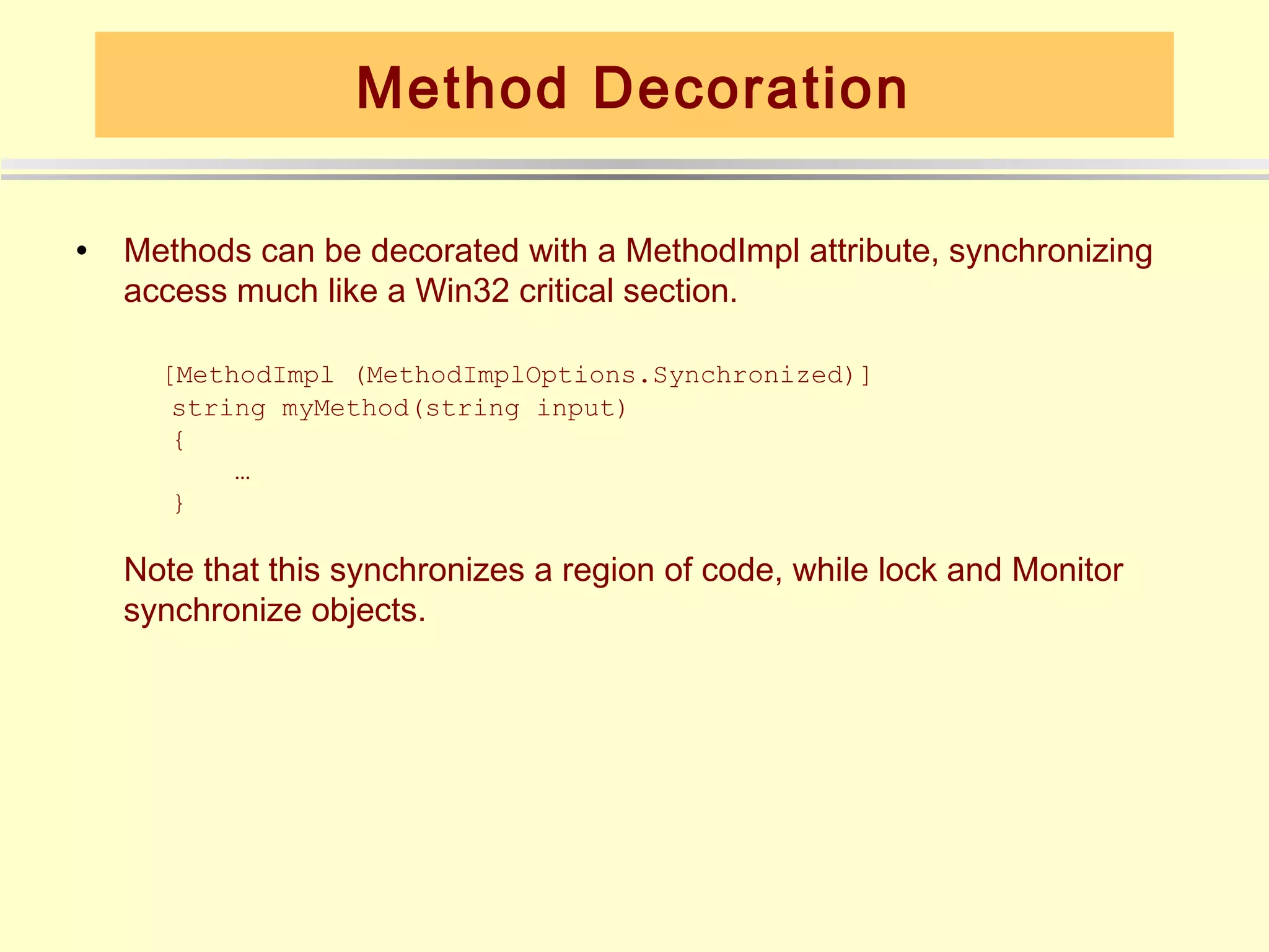 Method Decoration

•   Methods can be decorated with a MethodImpl attribute, synchronizing
    access much like a Win32 critical section.

      [MethodImpl (MethodImplOptions.Synchronized)]
       string myMethod(string input)
       {
           …
       }

    Note that this synchronizes a region of code, while lock and Monitor
    synchronize objects.
 