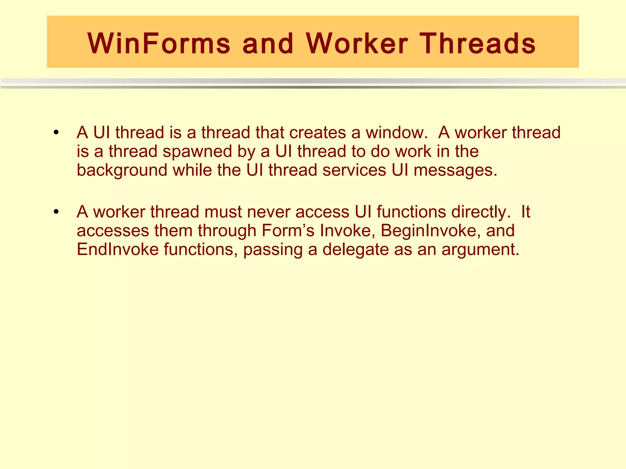 WinForms and Worker Threads

•   A UI thread is a thread that creates a window. A worker thread
    is a thread spawned by a UI thread to do work in the
    background while the UI thread services UI messages.

•   A worker thread must never access UI functions directly. It
    accesses them through Form’s Invoke, BeginInvoke, and
    EndInvoke functions, passing a delegate as an argument.
 