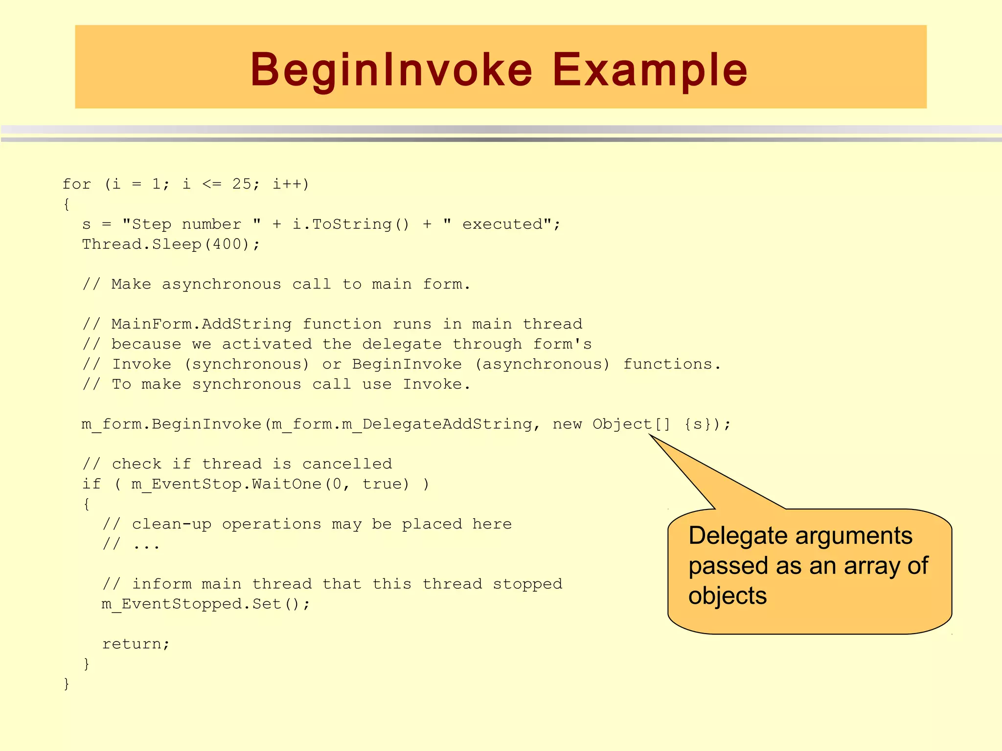 BeginInvoke Example

for (i = 1; i <= 25; i++)
{
  s = "Step number " + i.ToString() + " executed";
  Thread.Sleep(400);

    // Make asynchronous call to main form.

    //   MainForm.AddString function runs in main thread
    //   because we activated the delegate through form's
    //   Invoke (synchronous) or BeginInvoke (asynchronous) functions.
    //   To make synchronous call use Invoke.

    m_form.BeginInvoke(m_form.m_DelegateAddString, new Object[] {s});

    // check if thread is cancelled
    if ( m_EventStop.WaitOne(0, true) )
    {
      // clean-up operations may be placed here
      // ...                                                      Delegate arguments
                                                                  passed as an array of
        // inform main thread that this thread stopped
        m_EventStopped.Set();                                     objects
        return;
    }
}
 