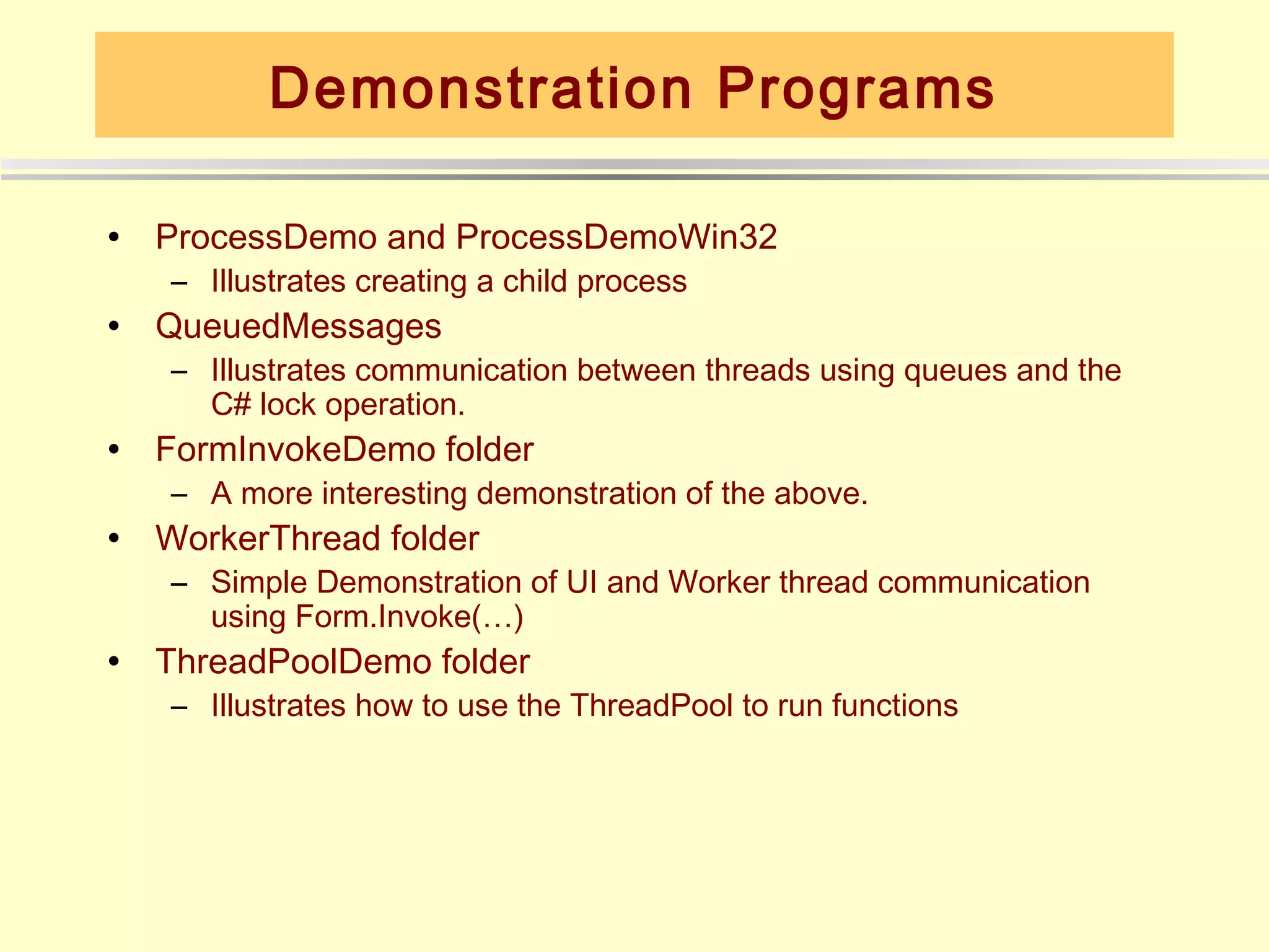 Demonstration Programs

•   ProcessDemo and ProcessDemoWin32
    – Illustrates creating a child process
•   QueuedMessages
    – Illustrates communication between threads using queues and the
      C# lock operation.
•   FormInvokeDemo folder
    – A more interesting demonstration of the above.
•   WorkerThread folder
    – Simple Demonstration of UI and Worker thread communication
      using Form.Invoke(…)
•   ThreadPoolDemo folder
    – Illustrates how to use the ThreadPool to run functions
 