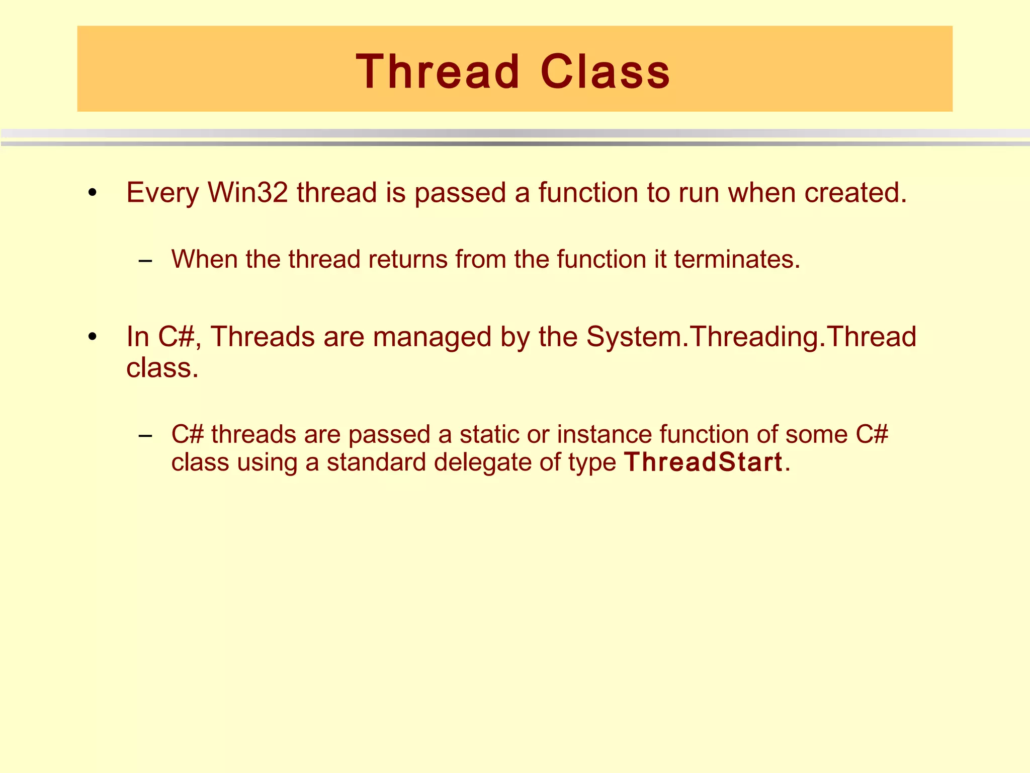 Thread Class

•   Every Win32 thread is passed a function to run when created.

    – When the thread returns from the function it terminates.

•   In C#, Threads are managed by the System.Threading.Thread
    class.

    – C# threads are passed a static or instance function of some C#
      class using a standard delegate of type ThreadStart.
 