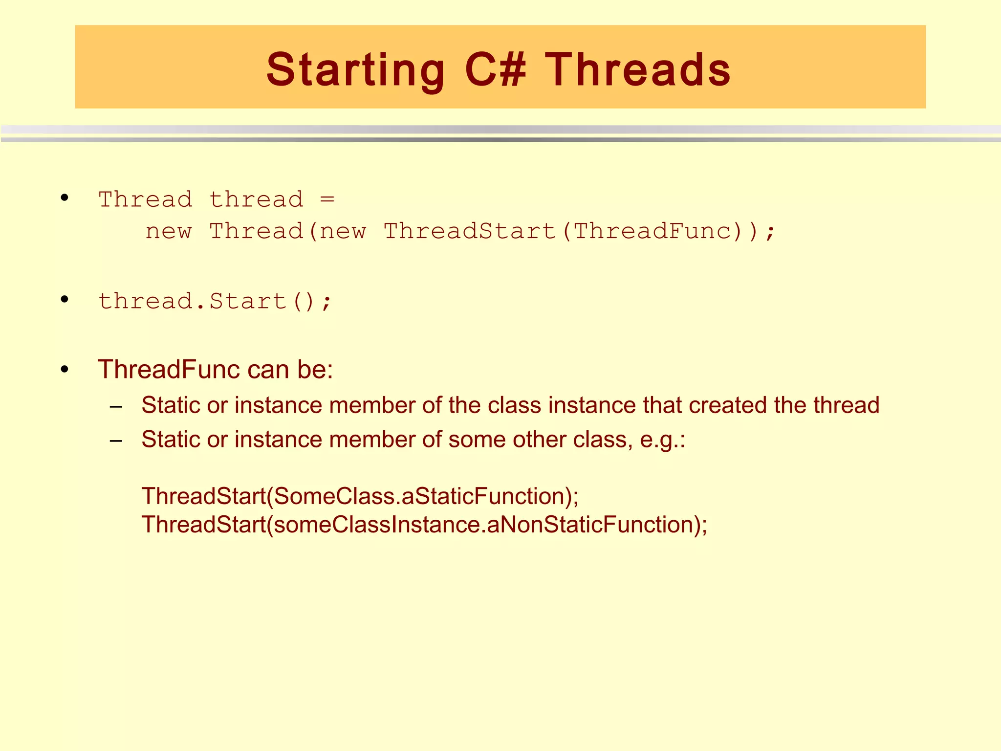 Starting C# Threads

•   Thread thread =
       new Thread(new ThreadStart(ThreadFunc));

•   thread.Start();

•   ThreadFunc can be:
    – Static or instance member of the class instance that created the thread
    – Static or instance member of some other class, e.g.:

       ThreadStart(SomeClass.aStaticFunction);
       ThreadStart(someClassInstance.aNonStaticFunction);
 