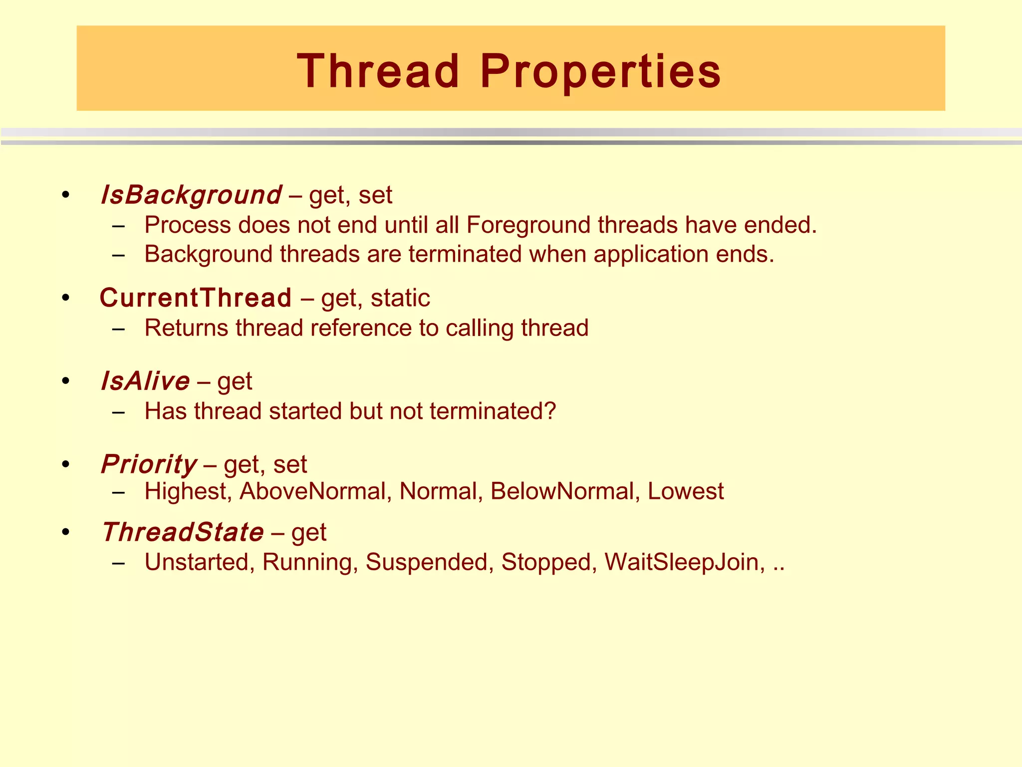 Thread Properties

•   IsBackground – get, set
     – Process does not end until all Foreground threads have ended.
     – Background threads are terminated when application ends.
•   CurrentThread – get, static
     – Returns thread reference to calling thread

•   IsAlive – get
     – Has thread started but not terminated?

•   Priority – get, set
     – Highest, AboveNormal, Normal, BelowNormal, Lowest
•   ThreadState – get
     – Unstarted, Running, Suspended, Stopped, WaitSleepJoin, ..
 