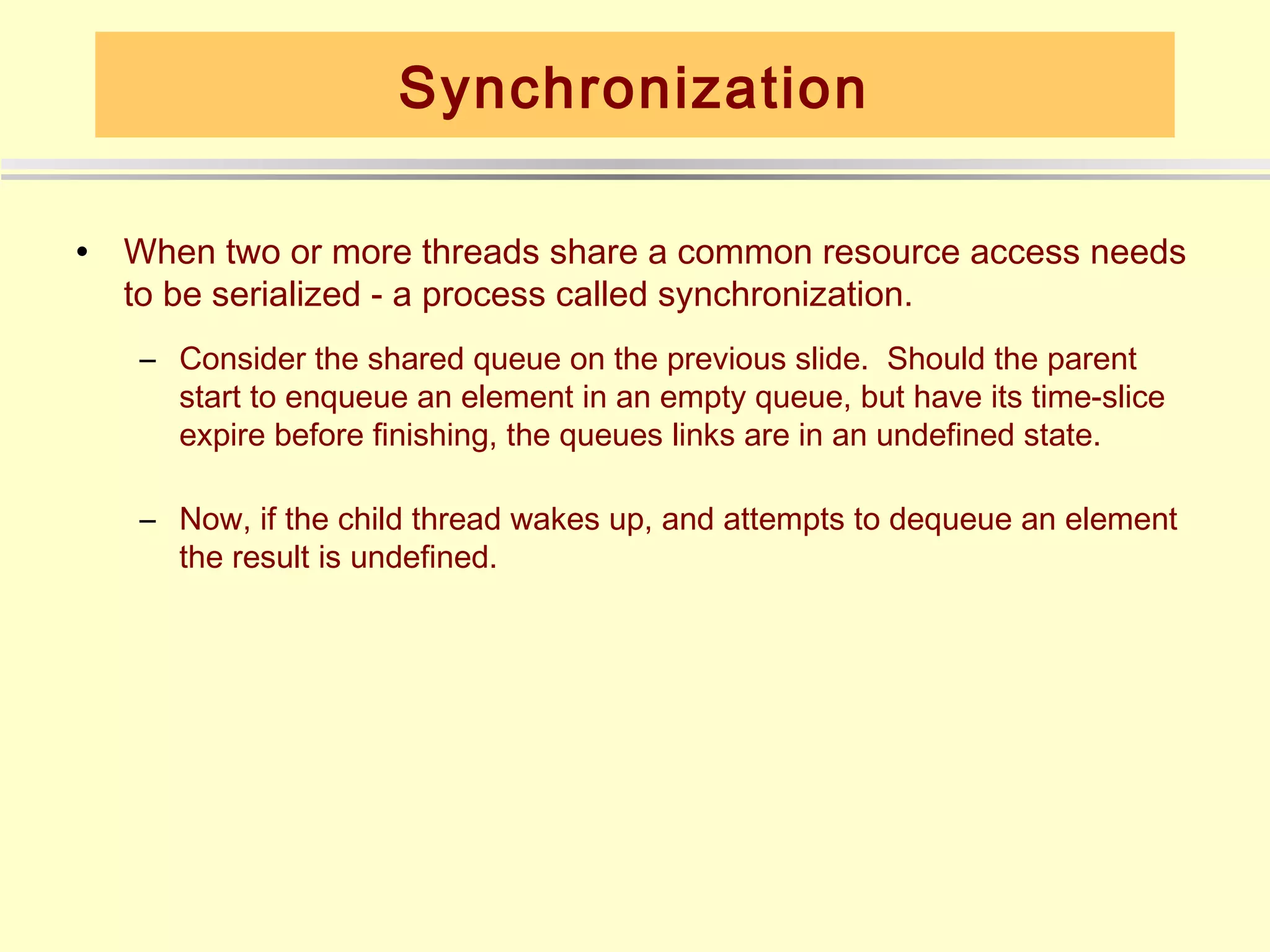 Synchronization

•   When two or more threads share a common resource access needs
    to be serialized - a process called synchronization.
    – Consider the shared queue on the previous slide. Should the parent
      start to enqueue an element in an empty queue, but have its time-slice
      expire before finishing, the queues links are in an undefined state.

    – Now, if the child thread wakes up, and attempts to dequeue an element
      the result is undefined.
 