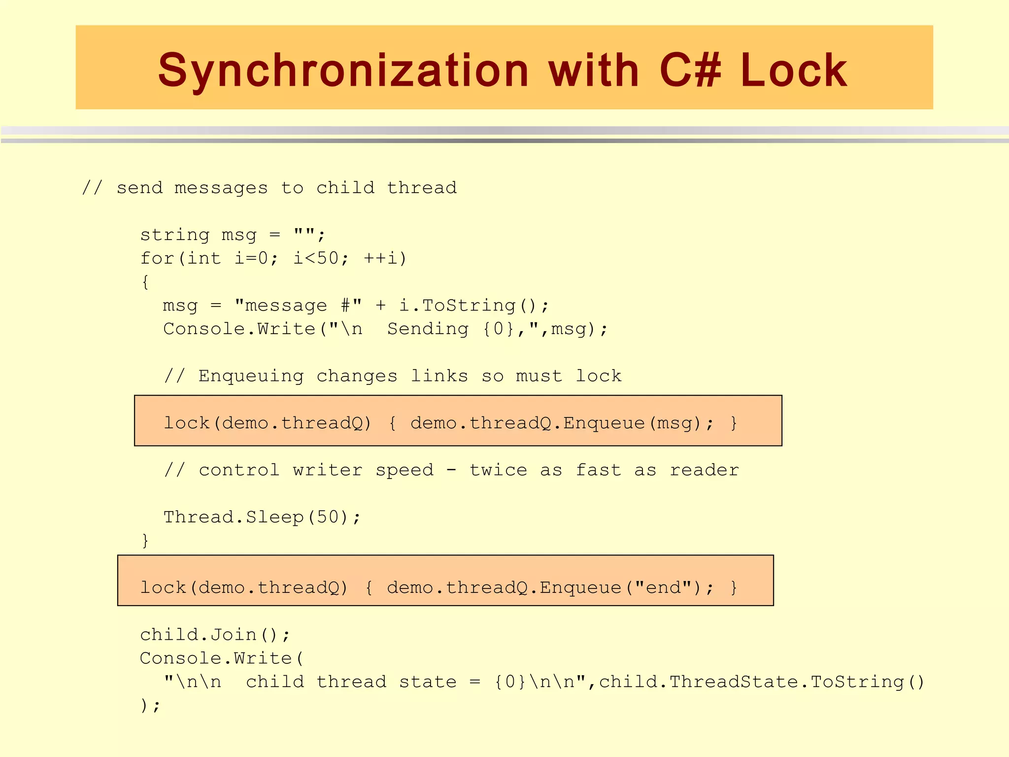 Synchronization with C# Lock

// send messages to child thread

     string msg = "";
     for(int i=0; i<50; ++i)
     {
       msg = "message #" + i.ToString();
       Console.Write("n Sending {0},",msg);

         // Enqueuing changes links so must lock

         lock(demo.threadQ) { demo.threadQ.Enqueue(msg); }

         // control writer speed - twice as fast as reader

         Thread.Sleep(50);
     }

     lock(demo.threadQ) { demo.threadQ.Enqueue("end"); }

     child.Join();
     Console.Write(
       "nn child thread state = {0}nn",child.ThreadState.ToString()
     );
 