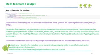 6/18/2013 10
Steps to Create a Widget
Step 1 : Declaring the manifest
<receiver android:name="ExampleAppWidgetProvider" >
<intent-filter>
<action android:name="android.appwidget.action.APPWIDGET_UPDATE" />
</intent-filter>
<meta-data android:name="android.appwidget.provider"
android:resource="@xml/example_appwidget_info" />
</receiver>
The <receiver> element requires the android:name attribute, which specifies the AppWidgetProvider used by the App
Widget.
The <intent-filter> element must include an <action> element with the android:name attribute. This attribute specifies
that the AppWidgetProvider accepts the ACTION_APPWIDGET_UPDATE broadcast. This is the only broadcast that you must
explicitly declare. The AppWidgetManager automatically sends all other App Widget broadcasts to the AppWidgetProvider
as necessary.
The <meta-data> element specifies the AppWidgetProviderInfo resource and requires the following attributes:
1. android:name - Specifies the metadata name. Use android.appwidget.provider to identify the data as the
AppWidgetProviderInfo descriptor.
2. android:resource - Specifies the AppWidgetProviderInfo resource location.
 