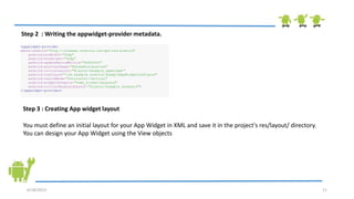 6/18/2013 11
<appwidget-provider
xmlns:android="http://schemas.android.com/apk/res/android"
android:minWidth="40dp"
android:minHeight="40dp"
android:updatePeriodMillis="86400000"
android:previewImage="@drawable/preview"
android:initialLayout="@layout/example_appwidget"
android:configure="com.example.android.ExampleAppWidgetConfigure"
android:resizeMode="horizontal|vertical"
android:widgetCategory="home_screen|keyguard"
android:initialKeyguardLayout="@layout/example_keyguard">
</appwidget-provider>
Step 2 : Writing the appwidget-provider metadata.
Step 3 : Creating App widget layout
You must define an initial layout for your App Widget in XML and save it in the project's res/layout/ directory.
You can design your App Widget using the View objects
 