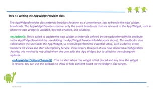 6/18/2013 12
Step 4 : Writing the AppWidgetProvider class
The AppWidgetProvider class extends BroadcastReceiver as a convenience class to handle the App Widget
broadcasts. The AppWidgetProvider receives only the event broadcasts that are relevant to the App Widget, such as
when the App Widget is updated, deleted, enabled, and disabled.
onUpdate() : This is called to update the App Widget at intervals defined by the updatePeriodMillis attribute
in the AppWidgetProviderInfo (see Adding the AppWidgetProviderInfo Metadata above). This method is also
called when the user adds the App Widget, so it should perform the essential setup, such as define event
handlers for Views and start a temporary Service, if necessary. However, if you have declared a configuration
Activity, this method is not called when the user adds the App Widget, but is called for the subsequent
updates.
onAppWidgetOptionsChanged() : This is called when the widget is first placed and any time the widget
is resized. You can use this callback to show or hide content based on the widget's size ranges.
 