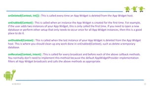6/18/2013 13
onDeleted(Context, int[]) : This is called every time an App Widget is deleted from the App Widget host.
onEnabled(Context) : This is called when an instance the App Widget is created for the first time. For example,
if the user adds two instances of your App Widget, this is only called the first time. If you need to open a new
database or perform other setup that only needs to occur once for all App Widget instances, then this is a good
place to do it.
onDisabled(Context) : This is called when the last instance of your App Widget is deleted from the App Widget
host. This is where you should clean up any work done in onEnabled(Context), such as delete a temporary
database.
onReceive(Context, Intent) : This is called for every broadcast and before each of the above callback methods.
You normally don't need to implement this method because the default AppWidgetProvider implementation
filters all App Widget broadcasts and calls the above methods as appropriate.
 