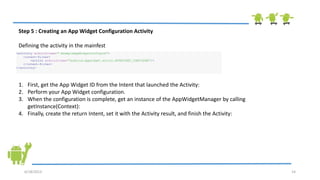 6/18/2013 14
Step 5 : Creating an App Widget Configuration Activity
Defining the activity in the mainfest
<activity android:name=".ExampleAppWidgetConfigure">
<intent-filter>
<action android:name="android.appwidget.action.APPWIDGET_CONFIGURE"/>
</intent-filter>
</activity>
1. First, get the App Widget ID from the Intent that launched the Activity:
2. Perform your App Widget configuration.
3. When the configuration is complete, get an instance of the AppWidgetManager by calling
getInstance(Context):
4. Finally, create the return Intent, set it with the Activity result, and finish the Activity:
 