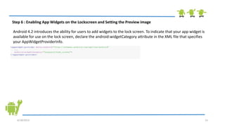 6/18/2013 15
Step 6 : Enabling App Widgets on the Lockscreen and Setting the Preview image
Android 4.2 introduces the ability for users to add widgets to the lock screen. To indicate that your app widget is
available for use on the lock screen, declare the android:widgetCategory attribute in the XML file that specifies
your AppWidgetProviderInfo.
<appwidget-provider xmlns:android="http://schemas.android.com/apk/res/android"
...
android:widgetCategory="keyguard|home_screen">
</appwidget-provider>
 