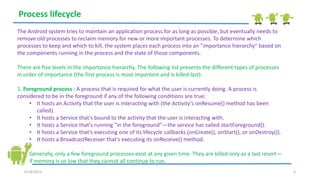 6/18/2013 3
Process lifecycle
The Android system tries to maintain an application process for as long as possible, but eventually needs to
remove old processes to reclaim memory for new or more important processes. To determine which
processes to keep and which to kill, the system places each process into an "importance hierarchy" based on
the components running in the process and the state of those components.
There are five levels in the importance hierarchy. The following list presents the different types of processes
in order of importance (the first process is most important and is killed last):
1. Foreground process : A process that is required for what the user is currently doing. A process is
considered to be in the foreground if any of the following conditions are true:
• It hosts an Activity that the user is interacting with (the Activity's onResume() method has been
called).
• It hosts a Service that's bound to the activity that the user is interacting with.
• It hosts a Service that's running "in the foreground"—the service has called startForeground().
• It hosts a Service that's executing one of its lifecycle callbacks (onCreate(), onStart(), or onDestroy()).
• It hosts a BroadcastReceiver that's executing its onReceive() method.
Generally, only a few foreground processes exist at any given time. They are killed only as a last resort—
if memory is so low that they cannot all continue to run.
 