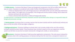 6/18/2013 4
2. Visible process : A process that doesn't have any foreground components, but still can affect what the user
sees on screen. A process is considered to be visible if either of the following conditions are true:
• It hosts an Activity that is not in the foreground, but is still visible to the user (its onPause() method has
been called). This might occur, for example, if the foreground activity started a dialog, which allows the
previous activity to be seen behind it.
• It hosts a Service that's bound to a visible (or foreground) activity.
A visible process is considered extremely important and will not be killed unless doing so is required to keep all
foreground processes running.
3. Service process : A process that is running a service that has been started with the startService() method and
does not fall into either of the two higher categories.
4. Background process : A process holding an activity that's not currently visible to the user (the activity's
onStop() method has been called). These processes have no direct impact on the user experience, and the
system can kill them at any time to reclaim memory for a foreground, visible, or service process.
5. Empty process : A process that doesn't hold any active application components. The only reason to keep this
kind of process alive is for caching purposes, to improve startup time the next time a component needs to run
in it.
 