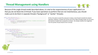 6/18/2013 6
Thread Management using Handlers
Because of the single thread model described above, it's vital to the responsiveness of your application's UI
that you do not block the UI thread. If you have operations to perform that are not instantaneous, you should
make sure to do them in separate threads ("background" or "worker" threads).
public void onClick(View v) {
new Thread(new Runnable() {
public void run() {
Bitmap b = loadImageFromNetwork("http://example.com/image.png");
mImageView.setImageBitmap(b);
} }).start();
}
At first, this seems to work fine, because it creates a new thread to handle the network
operation. However, it violates the second rule of the single-threaded model: do not access
the Android UI toolkit from outside the UI thread—this sample modifies the ImageView
from the worker thread instead of the UI thread.
public void onClick(View v) {
new Thread(new Runnable() {
public void run() {
final Bitmap bitmap =
loadImageFromNetwork("http://example.com/image.png");
mImageView.post(new Runnable() {
public void run() {
mImageView.setImageBitmap(bitmap);
}
});
}
}).start();
}
 