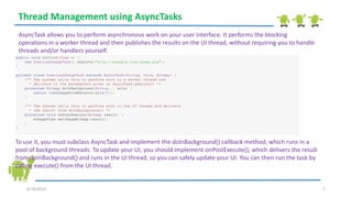 6/18/2013 7
Thread Management using AsyncTasks
AsyncTask allows you to perform asynchronous work on your user interface. It performs the blocking
operations in a worker thread and then publishes the results on the UI thread, without requiring you to handle
threads and/or handlers yourself.
public void onClick(View v) {
new DownloadImageTask().execute("http://example.com/image.png");
}
private class DownloadImageTask extends AsyncTask<String, Void, Bitmap> {
/** The system calls this to perform work in a worker thread and
* delivers it the parameters given to AsyncTask.execute() */
protected Bitmap doInBackground(String... urls) {
return loadImageFromNetwork(urls[0]);
}
/** The system calls this to perform work in the UI thread and delivers
* the result from doInBackground() */
protected void onPostExecute(Bitmap result) {
mImageView.setImageBitmap(result);
}
}
To use it, you must subclass AsyncTask and implement the doInBackground() callback method, which runs in a
pool of background threads. To update your UI, you should implement onPostExecute(), which delivers the result
from doInBackground() and runs in the UI thread, so you can safely update your UI. You can then run the task by
calling execute() from the UI thread.
 