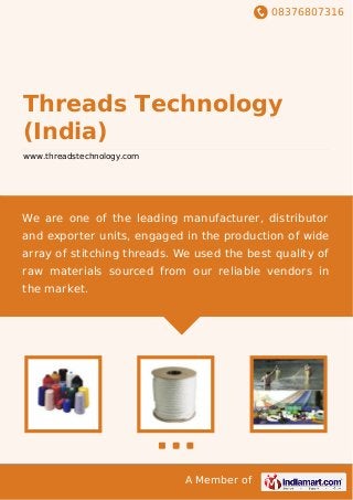 08376807316
A Member of
Threads Technology
(India)
www.threadstechnology.com
We are one of the leading manufacturer, distributor
and exporter units, engaged in the production of wide
array of stitching threads. We used the best quality of
raw materials sourced from our reliable vendors in
the market.
 